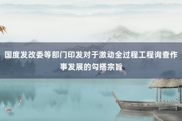 国度发改委等部门印发对于激动全过程工程询查作事发展的勾搭宗旨