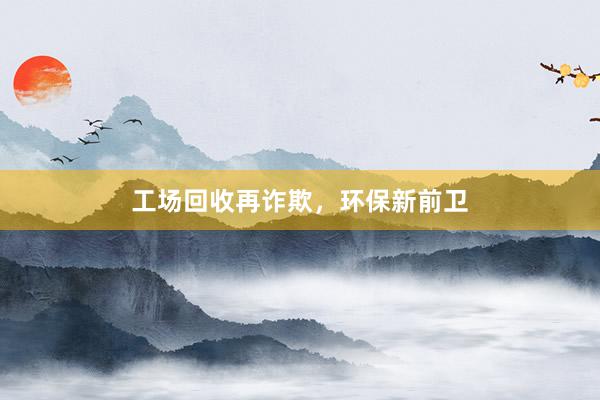 工场回收再诈欺，环保新前卫